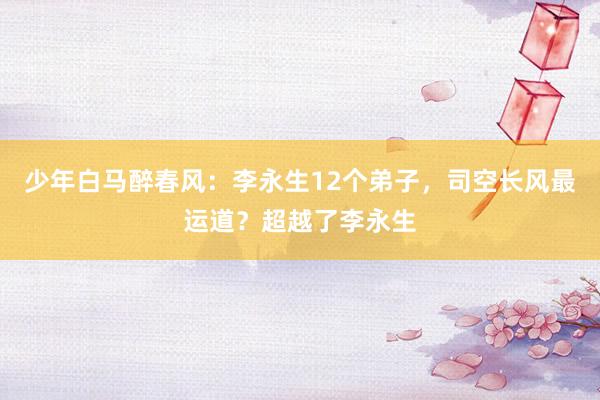 少年白马醉春风：李永生12个弟子，司空长风最运道？超越了李永生