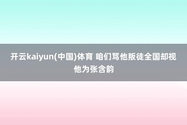 开云kaiyun(中国)体育 咱们骂他叛徒全国却视他为张含韵