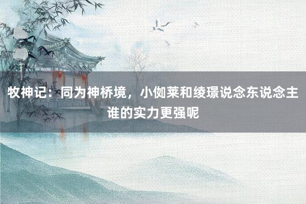 牧神记：同为神桥境，小侞莱和绫璟说念东说念主谁的实力更强呢