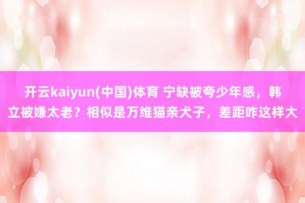 开云kaiyun(中国)体育 宁缺被夸少年感，韩立被嫌太老？相似是万维猫亲犬子，差距咋这样大