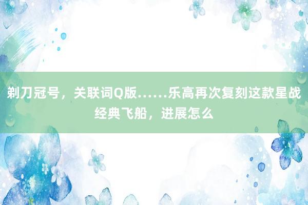 剃刀冠号，关联词Q版……乐高再次复刻这款星战经典飞船，进展怎么
