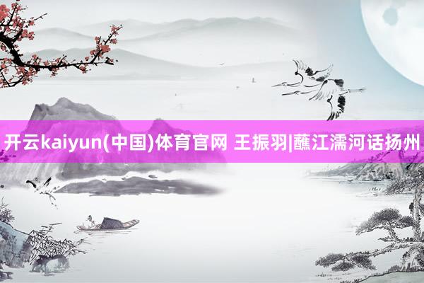 开云kaiyun(中国)体育官网 王振羽|蘸江濡河话扬州