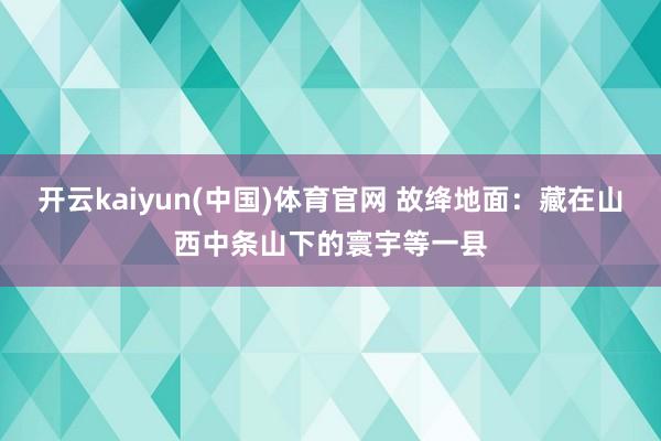 开云kaiyun(中国)体育官网 故绛地面：藏在山西中条山下的寰宇等一县