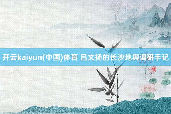 开云kaiyun(中国)体育 吕文扬的长沙地舆调研手记