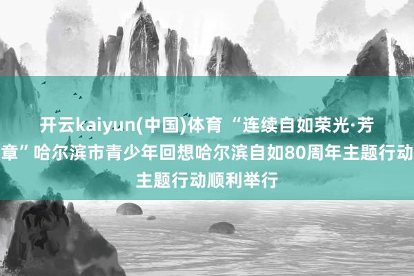 开云kaiyun(中国)体育 “连续自如荣光·芳华再谱华章”哈尔滨市青少年回想哈尔滨自如80周年主题行动顺利举行