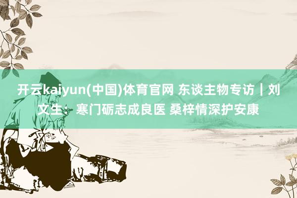 开云kaiyun(中国)体育官网 东谈主物专访｜刘文生：寒门砺志成良医 桑梓情深护安康