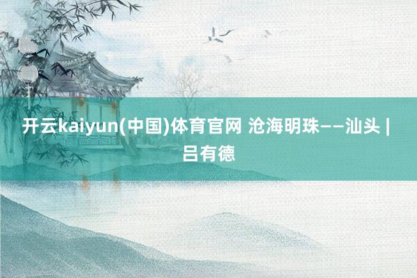 开云kaiyun(中国)体育官网 沧海明珠——汕头 | 吕有德