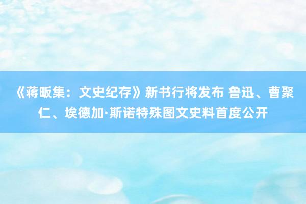 《蒋畈集：文史纪存》新书行将发布 鲁迅、曹聚仁、埃德加·斯诺特殊图文史料首度公开