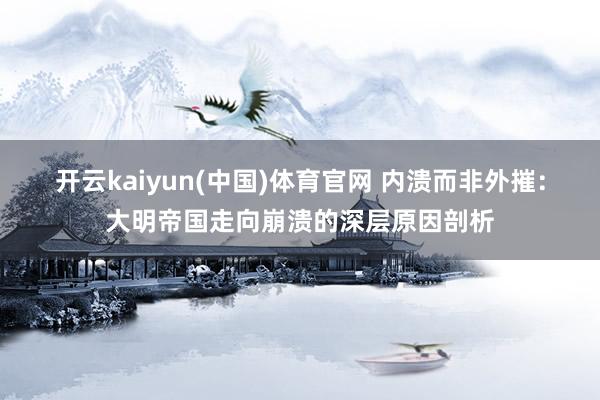 开云kaiyun(中国)体育官网 内溃而非外摧：大明帝国走向崩溃的深层原因剖析
