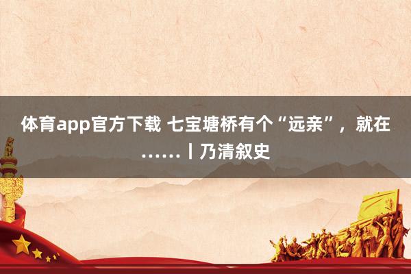 体育app官方下载 七宝塘桥有个“远亲”，就在……丨乃清叙史
