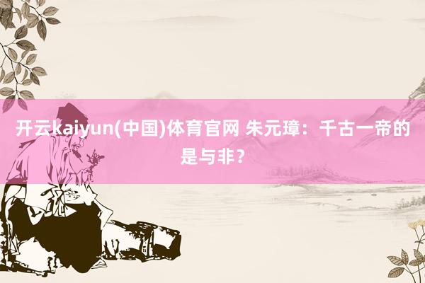 开云kaiyun(中国)体育官网 朱元璋：千古一帝的是与非？
