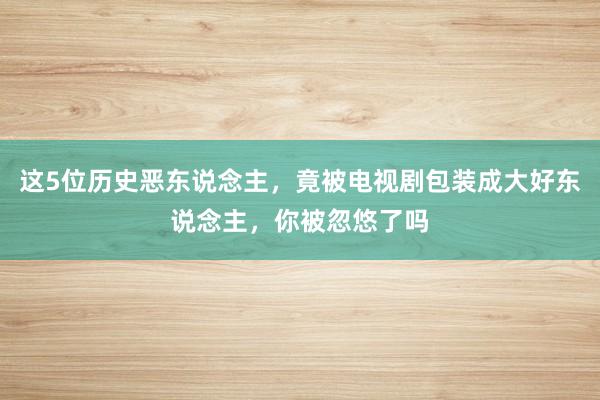 这5位历史恶东说念主，竟被电视剧包装成大好东说念主，你被忽悠了吗