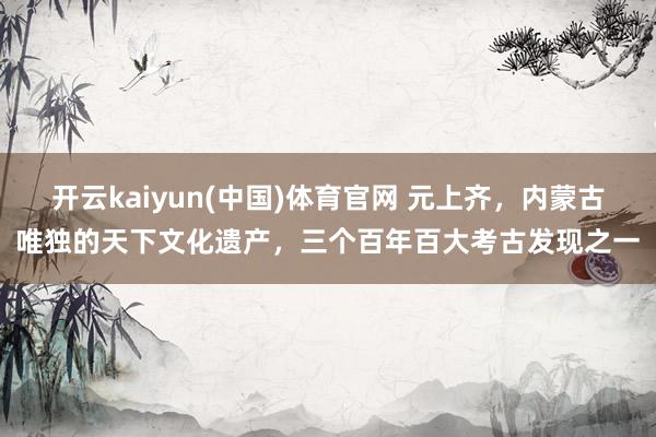 开云kaiyun(中国)体育官网 元上齐，内蒙古唯独的天下文化遗产，三个百年百大考古发现之一