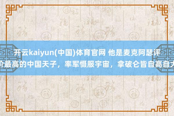 开云kaiyun(中国)体育官网 他是麦克阿瑟评价最高的中国天子，率军慑服宇宙，拿破仑皆自高自大