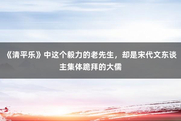 《清平乐》中这个毅力的老先生，却是宋代文东谈主集体跪拜的大儒