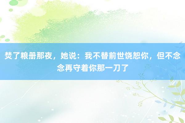 焚了粮册那夜，她说：我不替前世饶恕你，但不念念再守着你那一刀了