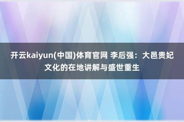 开云kaiyun(中国)体育官网 李后强：大邑贵妃文化的在地讲解与盛世重生