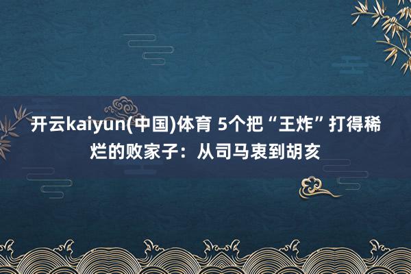 开云kaiyun(中国)体育 5个把“王炸”打得稀烂的败家子：从司马衷到胡亥