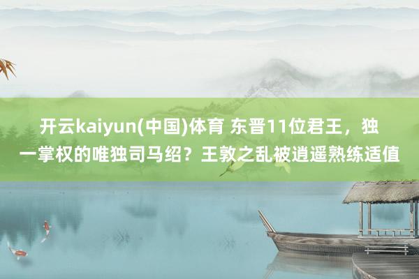 开云kaiyun(中国)体育 东晋11位君王，独一掌权的唯独司马绍？王敦之乱被逍遥熟练适值