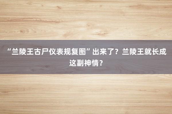 “兰陵王古尸仪表规复图”出来了？兰陵王就长成这副神情？