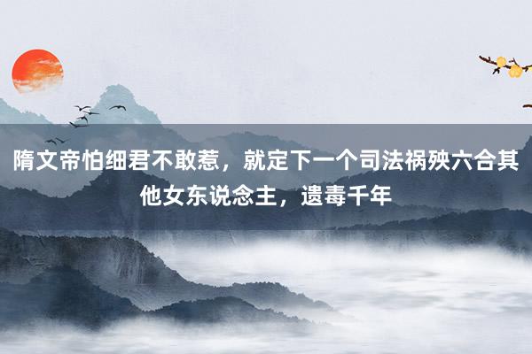 隋文帝怕细君不敢惹，就定下一个司法祸殃六合其他女东说念主，遗毒千年