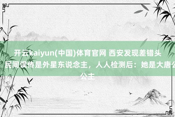 开云kaiyun(中国)体育官网 西安发现差错头骨，民间误传是外星东说念主，人人检测后：她是大唐公主