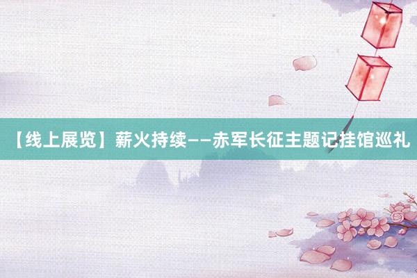 【线上展览】薪火持续——赤军长征主题记挂馆巡礼