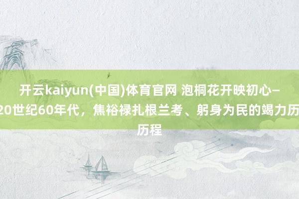 开云kaiyun(中国)体育官网 泡桐花开映初心——20世纪60年代，焦裕禄扎根兰考、躬身为民的竭力历程