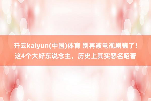 开云kaiyun(中国)体育 别再被电视剧骗了！这4个大好东说念主，历史上其实恶名昭著