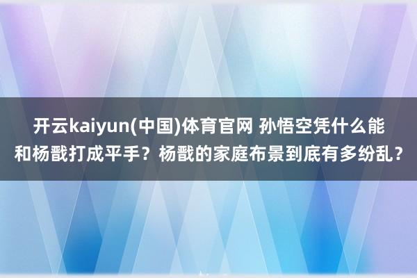 开云kaiyun(中国)体育官网 孙悟空凭什么能和杨戬打成平手？杨戬的家庭布景到底有多纷乱？