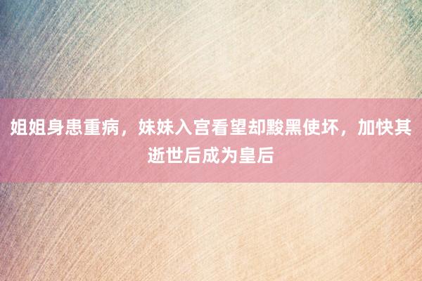 姐姐身患重病，妹妹入宫看望却黢黑使坏，加快其逝世后成为皇后
