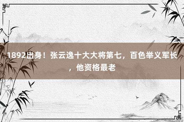 1892出身！张云逸十大大将第七，百色举义军长，他资格最老