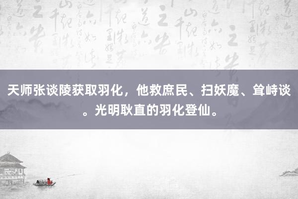 天师张谈陵获取羽化，他救庶民、扫妖魔、耸峙谈。光明耿直的羽化登仙。