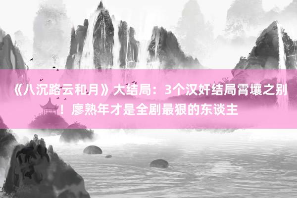 《八沉路云和月》大结局：3个汉奸结局霄壤之别！廖熟年才是全剧最狠的东谈主