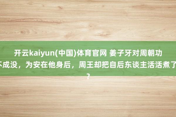开云kaiyun(中国)体育官网 姜子牙对周朝功不成没，为安在他身后，周王却把自后东谈主活活煮了？