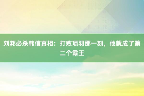 刘邦必杀韩信真相：打败项羽那一刻，他就成了第二个霸王