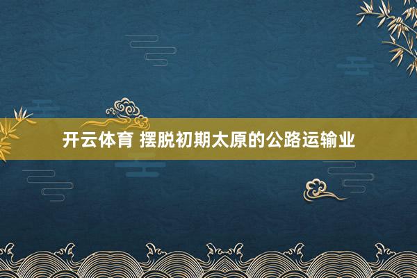 开云体育 摆脱初期太原的公路运输业