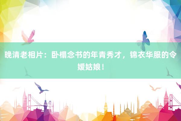 晚清老相片：卧榻念书的年青秀才，锦衣华服的令嫒姑娘！