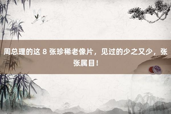 周总理的这 8 张珍稀老像片，见过的少之又少，张张属目！