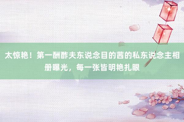 太惊艳！第一酬酢夫东说念目的茜的私东说念主相册曝光，每一张皆明艳扎眼