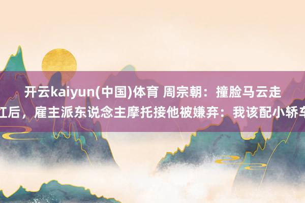 开云kaiyun(中国)体育 周宗朝：撞脸马云走红后，雇主派东说念主摩托接他被嫌弃：我该配小轿车