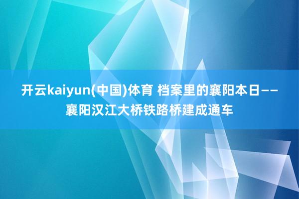开云kaiyun(中国)体育 档案里的襄阳本日——襄阳汉江大桥铁路桥建成通车
