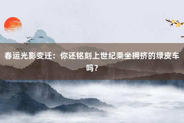 春运光影变迁：你还铭刻上世纪乘坐拥挤的绿皮车吗？
