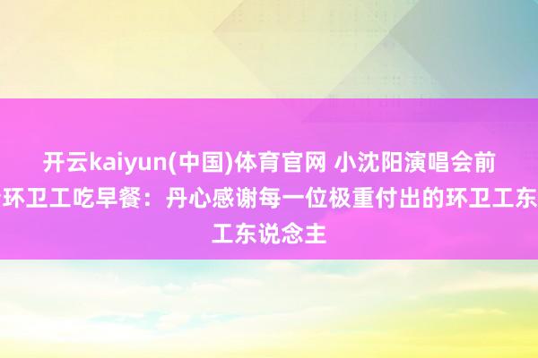 开云kaiyun(中国)体育官网 小沈阳演唱会前下厨请环卫工吃早餐：丹心感谢每一位极重付出的环卫工东说念主