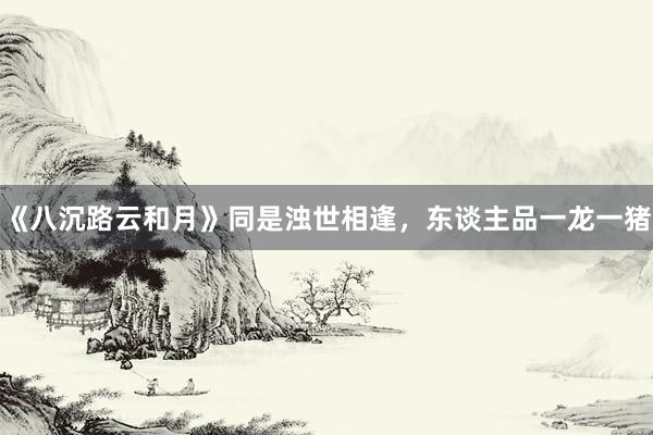 《八沉路云和月》同是浊世相逢，东谈主品一龙一猪