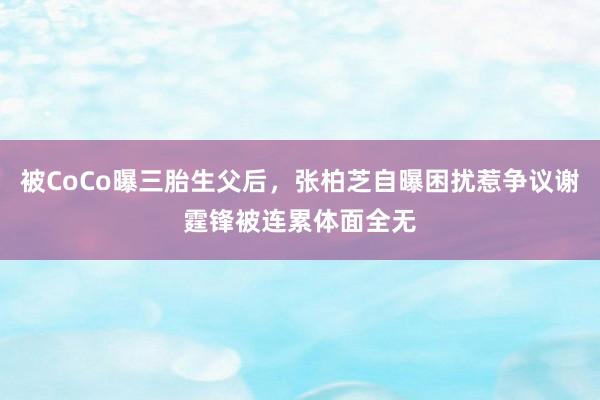 被CoCo曝三胎生父后，张柏芝自曝困扰惹争议谢霆锋被连累体面全无