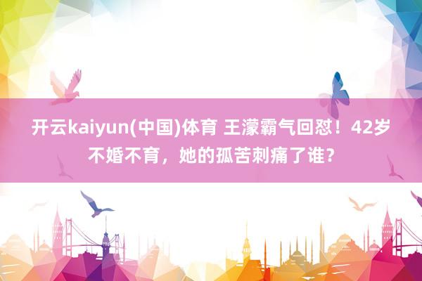 开云kaiyun(中国)体育 王濛霸气回怼！42岁不婚不育，她的孤苦刺痛了谁？