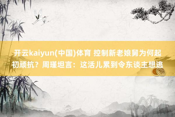 开云kaiyun(中国)体育 控制新老娘舅为何起初顽抗？周瑾坦言：这活儿累到令东谈主想逃