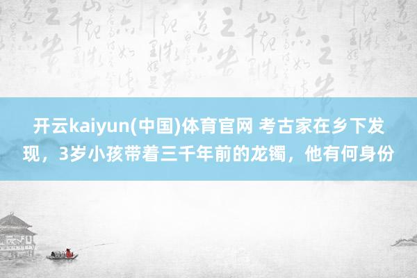 开云kaiyun(中国)体育官网 考古家在乡下发现，3岁小孩带着三千年前的龙镯，他有何身份