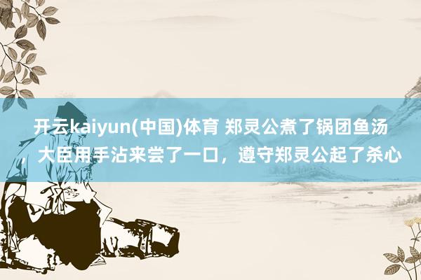 开云kaiyun(中国)体育 郑灵公煮了锅团鱼汤，大臣用手沾来尝了一口，遵守郑灵公起了杀心
